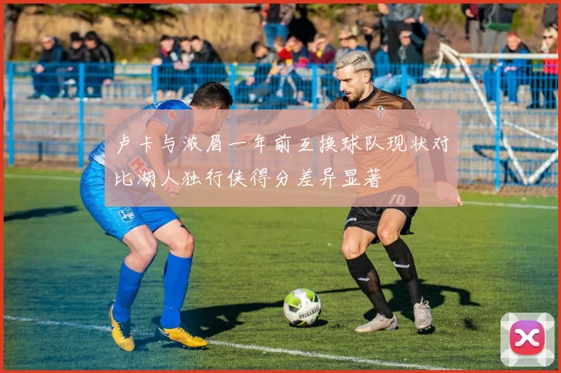 卢卡与浓眉一年前互换球队现状对比湖人独行侠得分差异显著