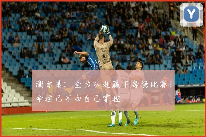 谢尔基：全力以赴赢下每场比赛，命运已不由自己掌控