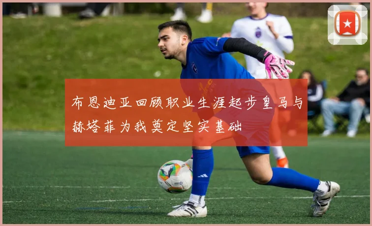 布恩迪亚回顾职业生涯起步皇马与赫塔菲为我奠定坚实基础