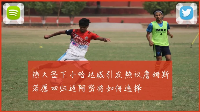 热火签下小哈达威引发热议詹姆斯若愿回归迈阿密将如何选择