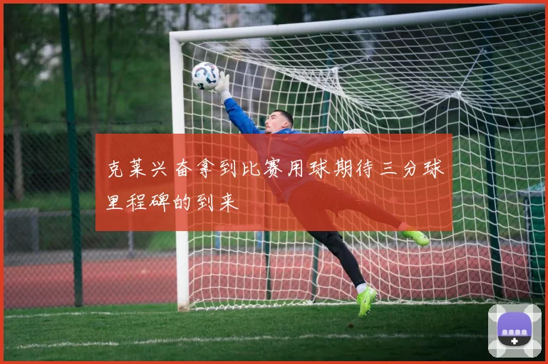 克莱兴奋拿到比赛用球期待三分球里程碑的到来