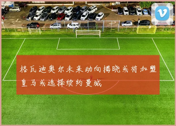 格瓦迪奥尔未来动向揭晓或将加盟皇马或选择续约曼城