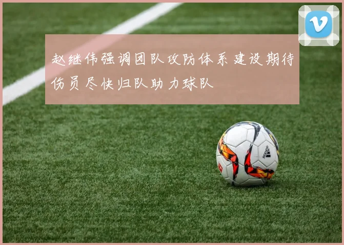 赵继伟强调团队攻防体系建设期待伤员尽快归队助力球队