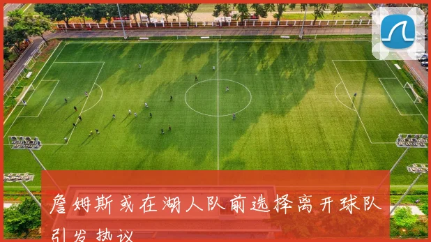 詹姆斯或在湖人队前选择离开球队引发热议