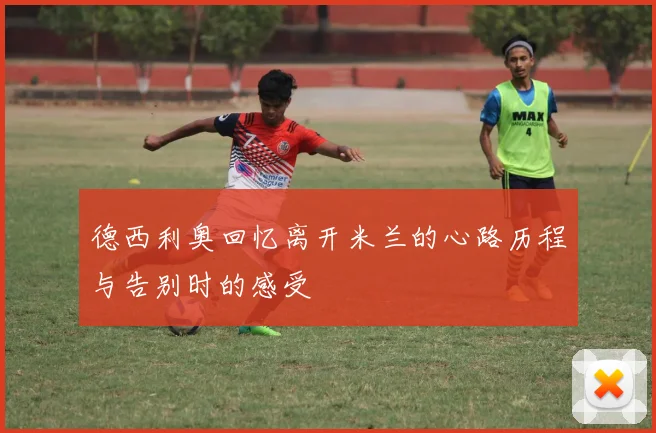 德西利奥回忆离开米兰的心路历程与告别时的感受