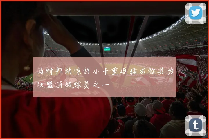 马特邦纳惊讶小卡重返猛龙称其为联盟顶级球员之一
