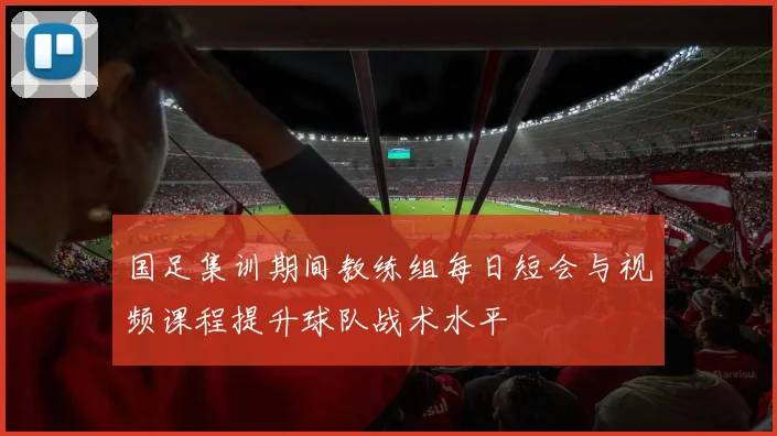 国足集训期间教练组每日短会与视频课程提升球队战术水平
