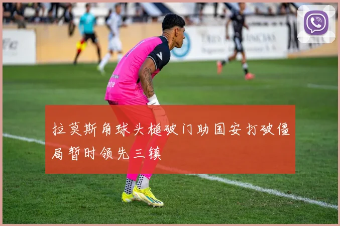 拉莫斯角球头槌破门助国安打破僵局暂时领先三镇