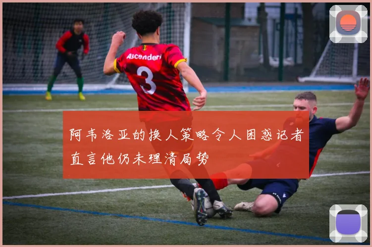 阿韦洛亚的换人策略令人困惑记者直言他仍未理清局势