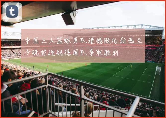 中国三人篮球男队遗憾败给新西兰今晚将迎战德国队争取胜利