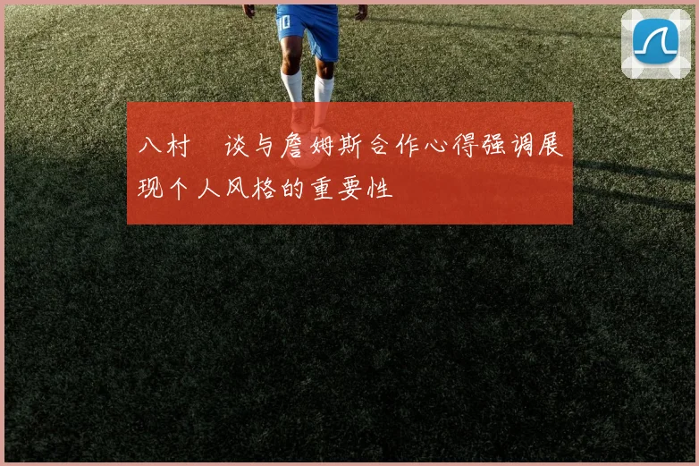 八村塁谈与詹姆斯合作心得强调展现个人风格的重要性